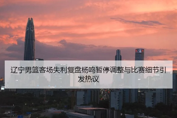 辽宁男篮客场失利复盘杨鸣暂停调整与比赛细节引发热议