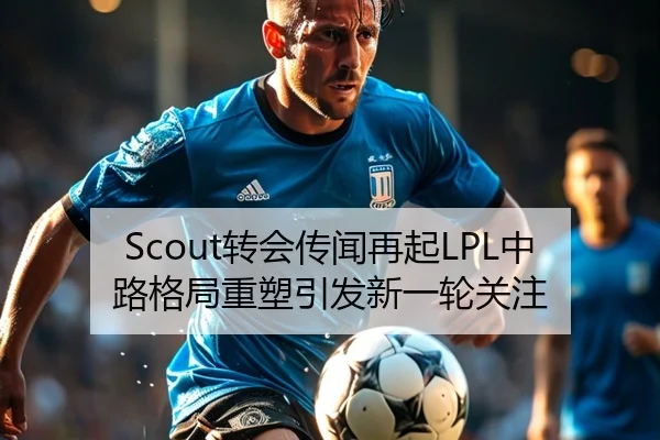Scout转会传闻再起LPL中路格局重塑引发新一轮关注