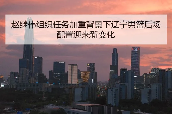 赵继伟组织任务加重背景下辽宁男篮后场配置迎来新变化